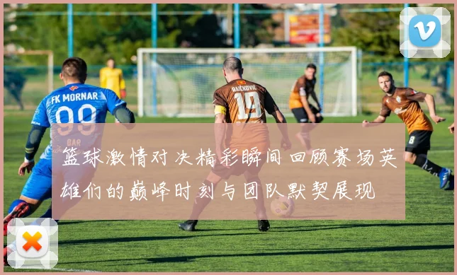 篮球激情对决精彩瞬间回顾赛场英雄们的巅峰时刻与团队默契展现