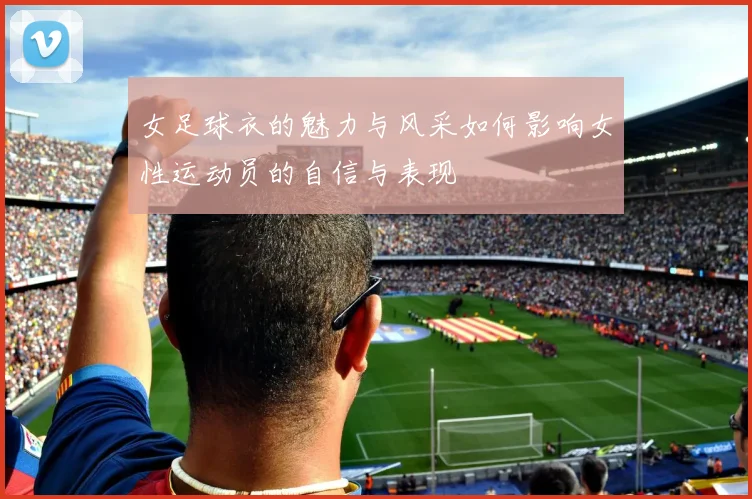 女足球衣的魅力与风采如何影响女性运动员的自信与表现