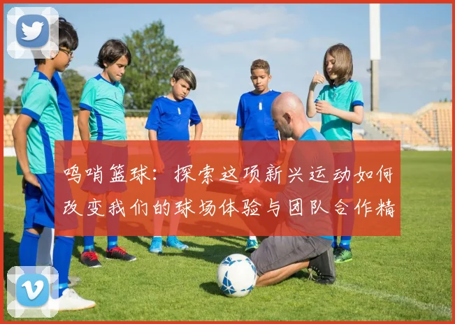 呜哨篮球：探索这项新兴运动如何改变我们的球场体验与团队合作精神