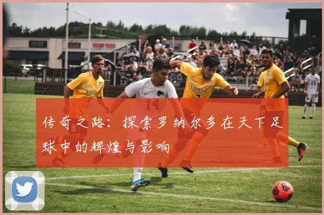 传奇之路：探索罗纳尔多在天下足球中的辉煌与影响