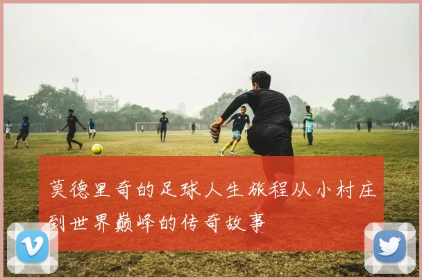 莫德里奇的足球人生旅程从小村庄到世界巅峰的传奇故事