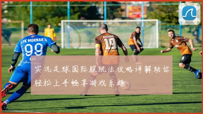 实况足球国际服玩法攻略详解助你轻松上手畅享游戏乐趣