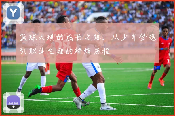 篮球大琪的成长之路：从少年梦想到职业生涯的辉煌历程